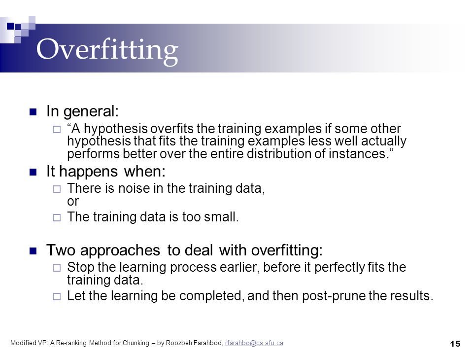 Modified VP: A Re-ranking Method for Chunking – by Roozbeh Farahbod, 15 Overfitting In general:  A hypothesis overfits the training examples if some other hypothesis that fits the training examples less well actually performs better over the entire distribution of instances. It happens when:  There is noise in the training data, or  The training data is too small.