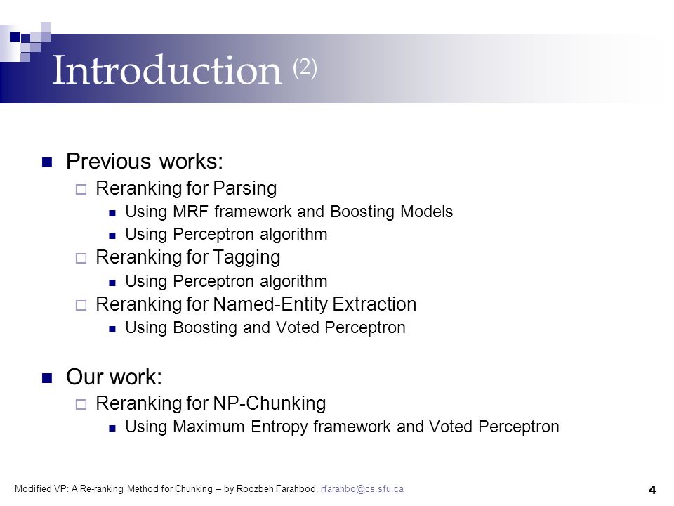 Modified VP: A Re-ranking Method for Chunking – by Roozbeh Farahbod, 4 Introduction (2) Previous works:  Reranking for Parsing Using MRF framework and Boosting Models Using Perceptron algorithm  Reranking for Tagging Using Perceptron algorithm  Reranking for Named-Entity Extraction Using Boosting and Voted Perceptron Our work:  Reranking for NP-Chunking Using Maximum Entropy framework and Voted Perceptron
