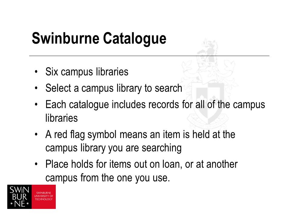 Swinburne Catalogue Six campus libraries Select a campus library to search Each catalogue includes records for all of the campus libraries A red flag symbol means an item is held at the campus library you are searching Place holds for items out on loan, or at another campus from the one you use.