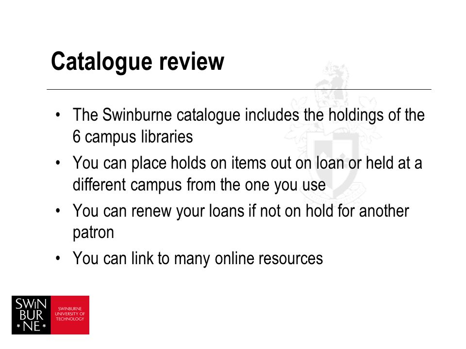 Catalogue review The Swinburne catalogue includes the holdings of the 6 campus libraries You can place holds on items out on loan or held at a different campus from the one you use You can renew your loans if not on hold for another patron You can link to many online resources