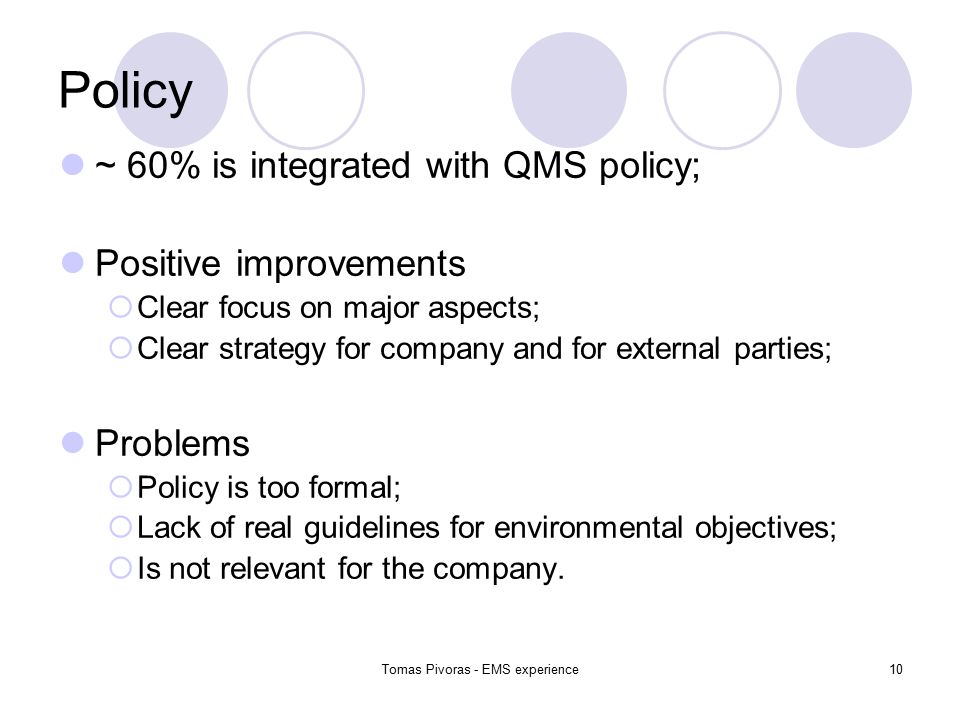 Tomas Pivoras - EMS experience10 Policy ~ 60% is integrated with QMS policy; Positive improvements  Clear focus on major aspects;  Clear strategy for company and for external parties; Problems  Policy is too formal;  Lack of real guidelines for environmental objectives;  Is not relevant for the company.