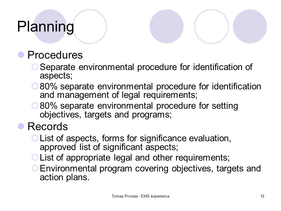 Tomas Pivoras - EMS experience12 Planning Procedures  Separate environmental procedure for identification of aspects;  80% separate environmental procedure for identification and management of legal requirements;  80% separate environmental procedure for setting objectives, targets and programs; Records  List of aspects, forms for significance evaluation, approved list of significant aspects;  List of appropriate legal and other requirements;  Environmental program covering objectives, targets and action plans.