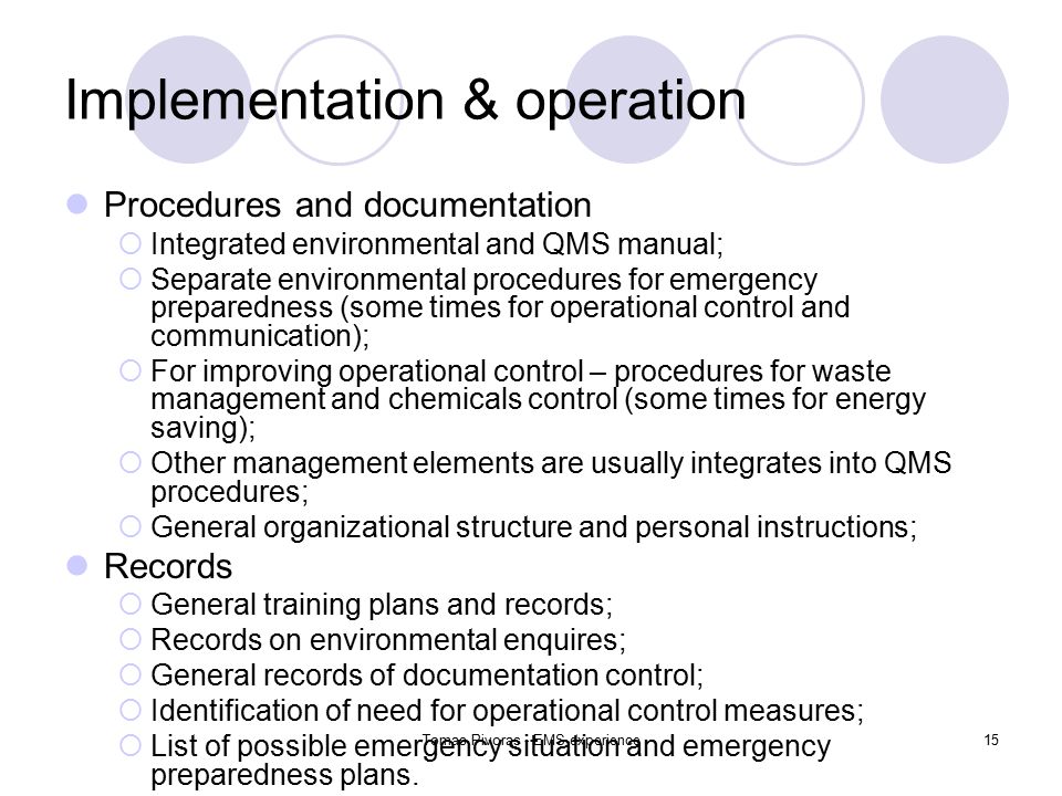 Tomas Pivoras - EMS experience15 Implementation & operation Procedures and documentation  Integrated environmental and QMS manual;  Separate environmental procedures for emergency preparedness (some times for operational control and communication);  For improving operational control – procedures for waste management and chemicals control (some times for energy saving);  Other management elements are usually integrates into QMS procedures;  General organizational structure and personal instructions; Records  General training plans and records;  Records on environmental enquires;  General records of documentation control;  Identification of need for operational control measures;  List of possible emergency situation and emergency preparedness plans.