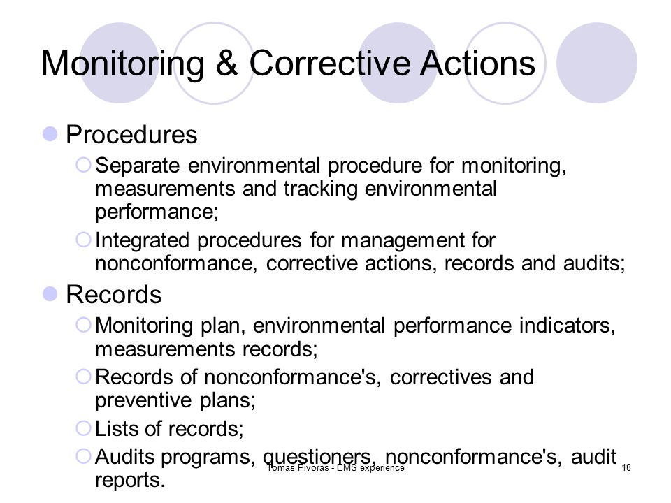 Tomas Pivoras - EMS experience18 Monitoring & Corrective Actions Procedures  Separate environmental procedure for monitoring, measurements and tracking environmental performance;  Integrated procedures for management for nonconformance, corrective actions, records and audits; Records  Monitoring plan, environmental performance indicators, measurements records;  Records of nonconformance s, correctives and preventive plans;  Lists of records;  Audits programs, questioners, nonconformance s, audit reports.