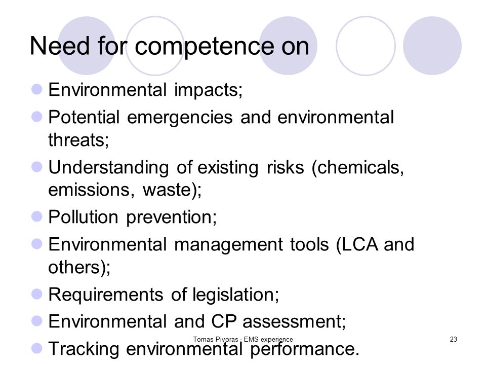 Tomas Pivoras - EMS experience23 Need for competence on Environmental impacts; Potential emergencies and environmental threats; Understanding of existing risks (chemicals, emissions, waste); Pollution prevention; Environmental management tools (LCA and others); Requirements of legislation; Environmental and CP assessment; Tracking environmental performance.