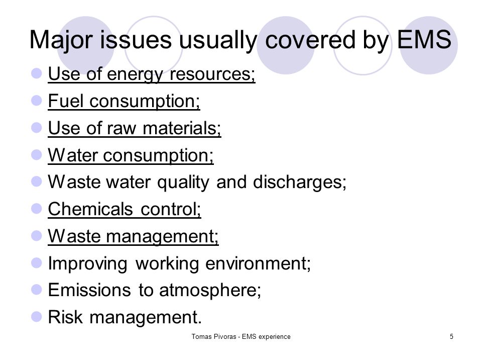 Tomas Pivoras - EMS experience5 Major issues usually covered by EMS Use of energy resources; Fuel consumption; Use of raw materials; Water consumption; Waste water quality and discharges; Chemicals control; Waste management; Improving working environment; Emissions to atmosphere; Risk management.