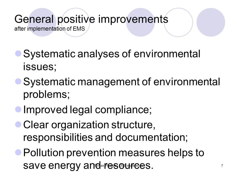 Tomas Pivoras - EMS experience7 General positive improvements after implementation of EMS Systematic analyses of environmental issues; Systematic management of environmental problems; Improved legal compliance; Clear organization structure, responsibilities and documentation; Pollution prevention measures helps to save energy and resources.