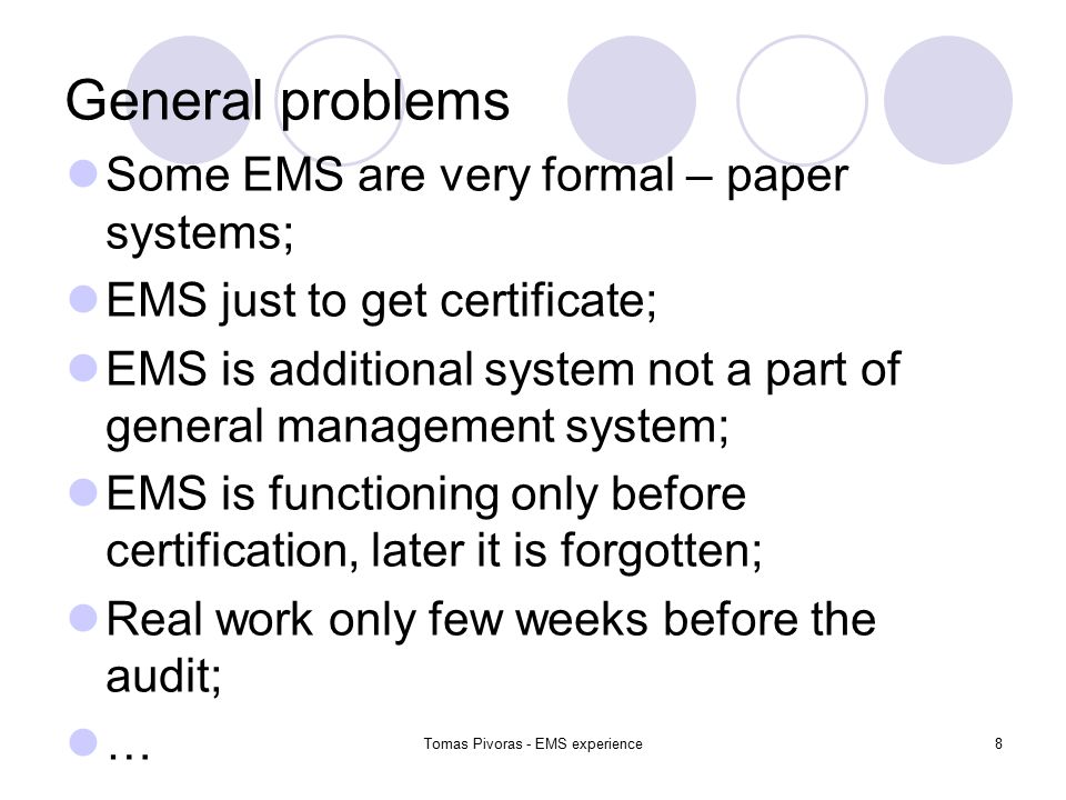 Tomas Pivoras - EMS experience8 General problems Some EMS are very formal – paper systems; EMS just to get certificate; EMS is additional system not a part of general management system; EMS is functioning only before certification, later it is forgotten; Real work only few weeks before the audit; …