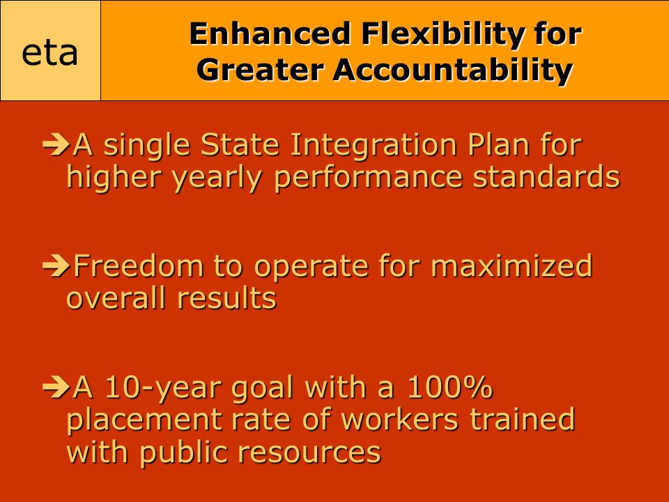 eta Enhanced Flexibility for Greater Accountability  A single State Integration Plan for higher yearly performance standards  Freedom to operate for maximized overall results  A 10-year goal with a 100% placement rate of workers trained with public resources