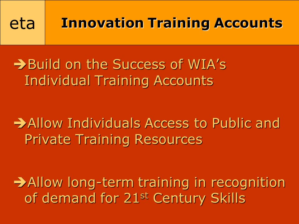 eta Innovation Training Accounts  Build on the Success of WIA’s Individual Training Accounts  Allow Individuals Access to Public and Private Training Resources  Allow long-term training in recognition of demand for 21 st Century Skills