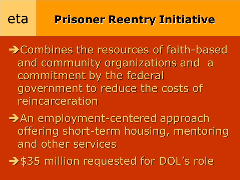 eta Prisoner Reentry Initiative  Combines the resources of faith-based and community organizations and a commitment by the federal government to reduce the costs of reincarceration  An employment-centered approach offering short-term housing, mentoring and other services  $35 million requested for DOL’s role
