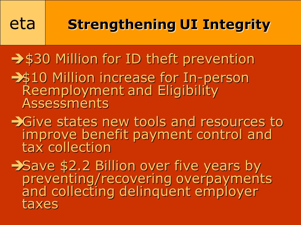 eta Strengthening UI Integrity  $30 Million for ID theft prevention  $10 Million increase for In-person Reemployment and Eligibility Assessments  Give states new tools and resources to improve benefit payment control and tax collection  Save $2.2 Billion over five years by preventing/recovering overpayments and collecting delinquent employer taxes
