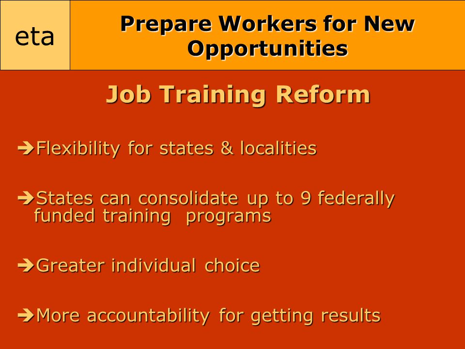eta Prepare Workers for New Opportunities Job Training Reform  Flexibility for states & localities  States can consolidate up to 9 federally funded training programs  Greater individual choice  More accountability for getting results