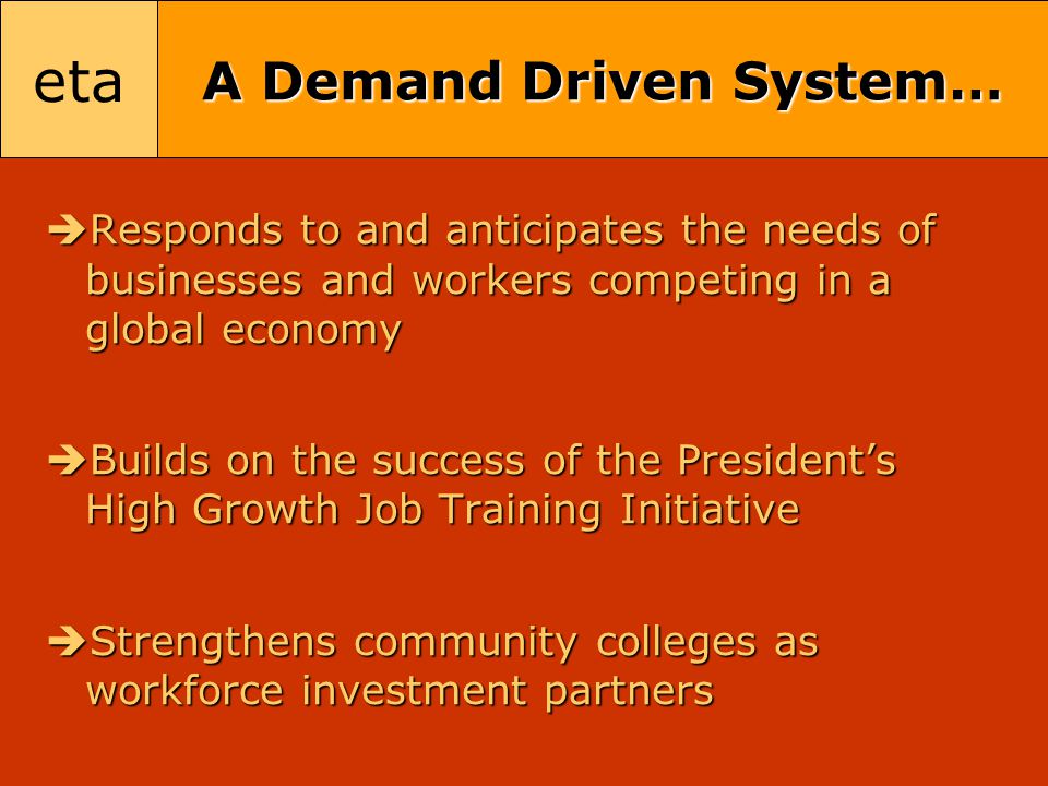 eta A Demand Driven System…  Responds to and anticipates the needs of businesses and workers competing in a global economy  Builds on the success of the President’s High Growth Job Training Initiative  Strengthens community colleges as workforce investment partners