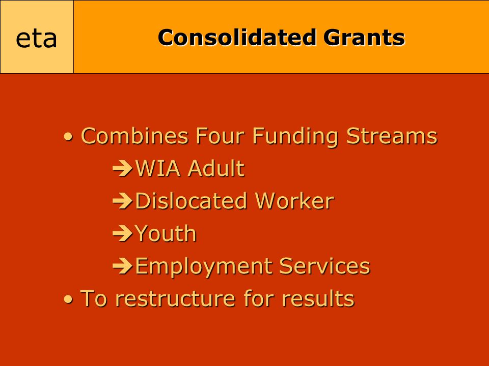 eta Consolidated Grants Combines Four Funding StreamsCombines Four Funding Streams  WIA Adult  Dislocated Worker  Youth  Employment Services To restructure for resultsTo restructure for results