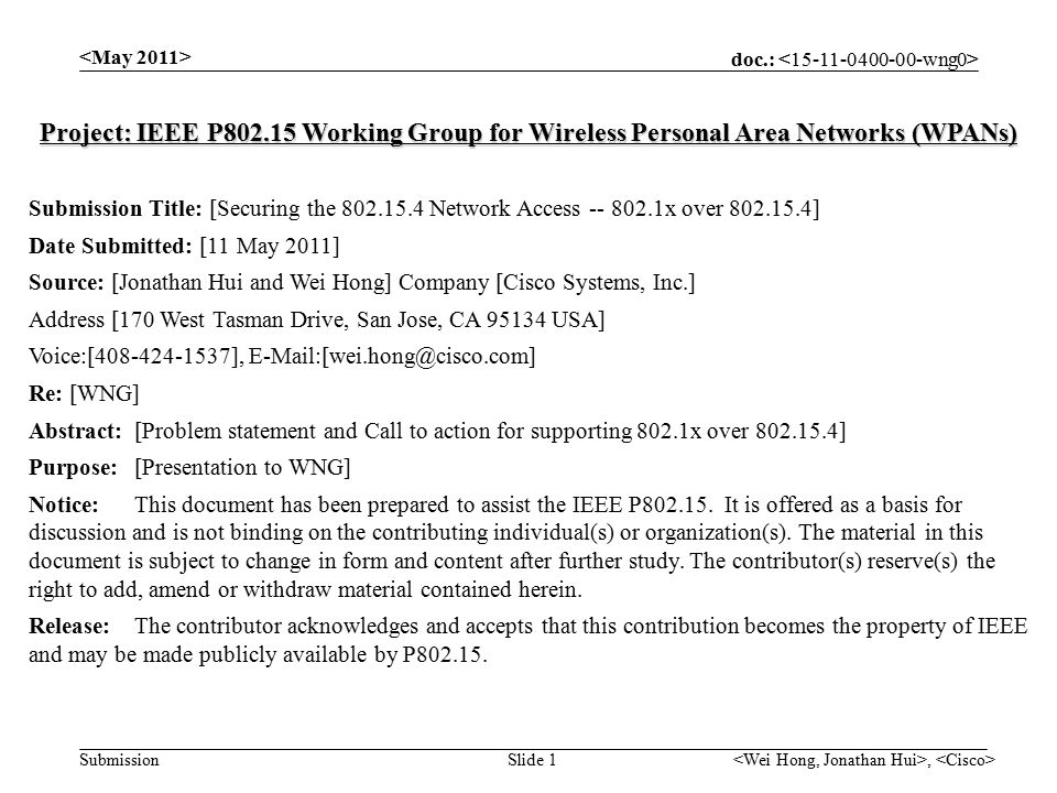 doc.: Submission, Slide 1 Project: IEEE P Working Group for Wireless Personal Area Networks (WPANs) Submission Title: [Securing the Network Access x over ] Date Submitted: [11 May 2011] Source: [Jonathan Hui and Wei Hong] Company [Cisco Systems, Inc.] Address [170 West Tasman Drive, San Jose, CA USA] Voice:[ ], Re: [WNG] Abstract:[Problem statement and Call to action for supporting 802.1x over ] Purpose:[Presentation to WNG] Notice:This document has been prepared to assist the IEEE P