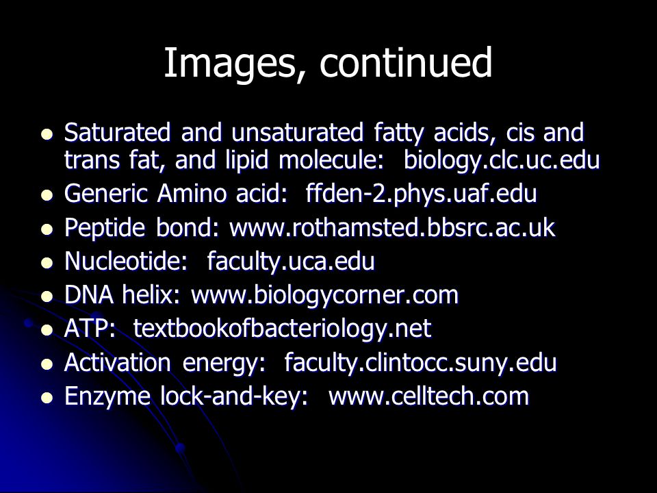 Images, continued Saturated and unsaturated fatty acids, cis and trans fat, and lipid molecule: biology.clc.uc.edu Saturated and unsaturated fatty acids, cis and trans fat, and lipid molecule: biology.clc.uc.edu Generic Amino acid: ffden-2.phys.uaf.edu Generic Amino acid: ffden-2.phys.uaf.edu Peptide bond:   Peptide bond:   Nucleotide: faculty.uca.edu Nucleotide: faculty.uca.edu DNA helix:   DNA helix:   ATP: textbookofbacteriology.net ATP: textbookofbacteriology.net Activation energy: faculty.clintocc.suny.edu Activation energy: faculty.clintocc.suny.edu Enzyme lock-and-key:   Enzyme lock-and-key: