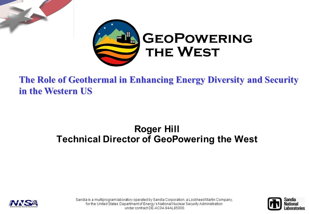 Roger Hill Technical Director of GeoPowering the West Sandia is a multiprogram laboratory operated by Sandia Corporation, a Lockheed Martin Company, for the United States Department of Energy’s National Nuclear Security Administration under contract DE-AC04-94AL85000.