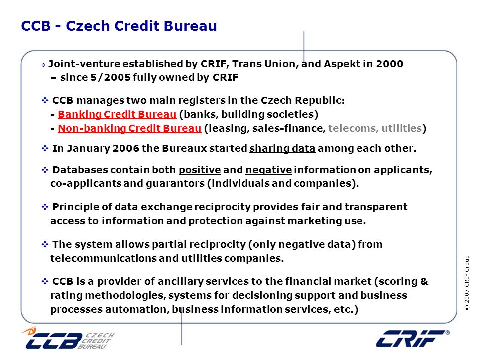 © 2007 CRIF Group CCB - Czech Credit Bureau  Joint-venture established by CRIF, Trans Union, and Aspekt in 2000 – since 5/2005 fully owned by CRIF  CCB manages two main registers in the Czech Republic: - Banking Credit Bureau (banks, building societies) - Non-banking Credit Bureau (leasing, sales-finance, telecoms, utilities)  In January 2006 the Bureaux started sharing data among each other.