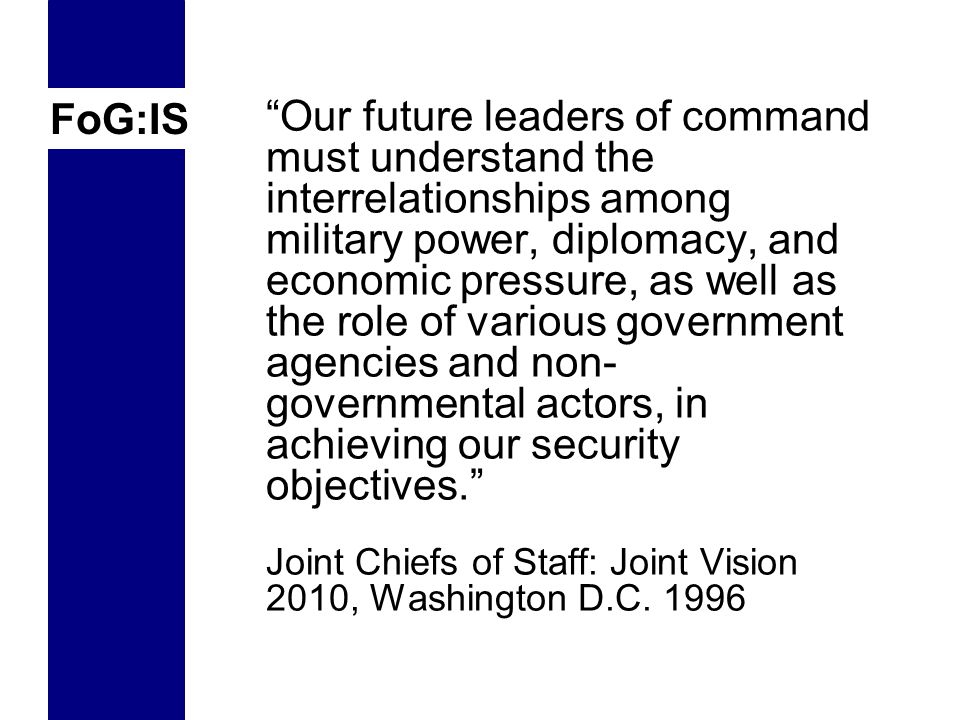 FoG:IS Our future leaders of command must understand the interrelationships among military power, diplomacy, and economic pressure, as well as the role of various government agencies and non- governmental actors, in achieving our security objectives. Joint Chiefs of Staff: Joint Vision 2010, Washington D.C.