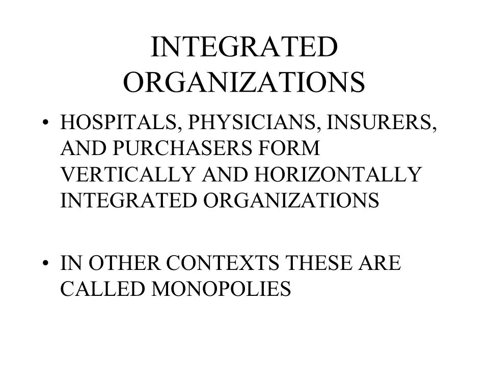 INTEGRATED ORGANIZATIONS HOSPITALS, PHYSICIANS, INSURERS, AND PURCHASERS FORM VERTICALLY AND HORIZONTALLY INTEGRATED ORGANIZATIONS IN OTHER CONTEXTS THESE ARE CALLED MONOPOLIES