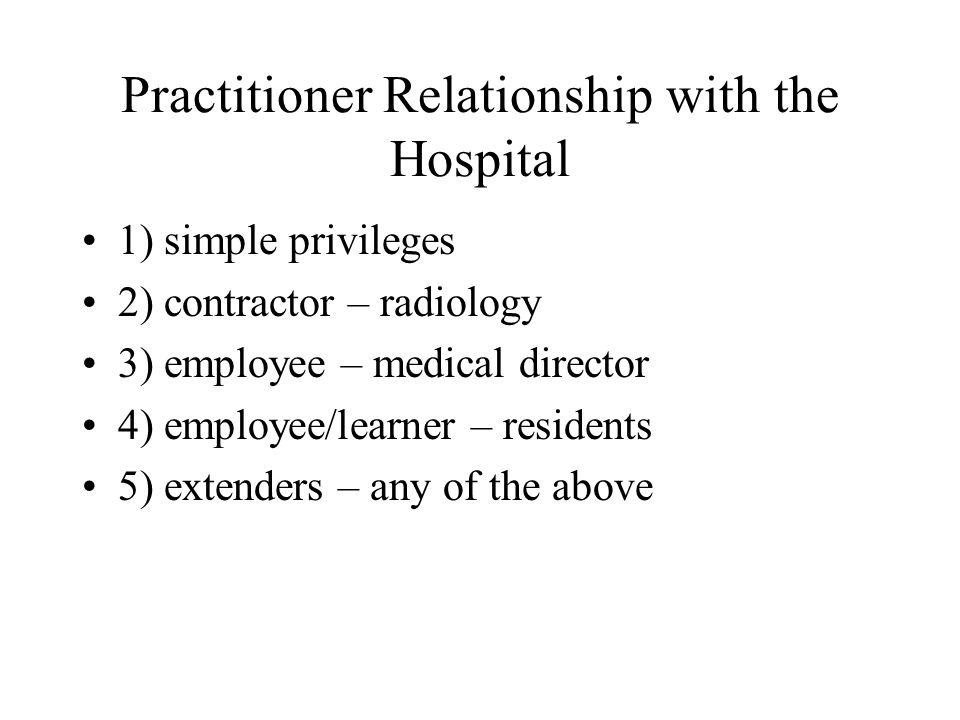 Practitioner Relationship with the Hospital 1) simple privileges 2) contractor – radiology 3) employee – medical director 4) employee/learner – residents 5) extenders – any of the above