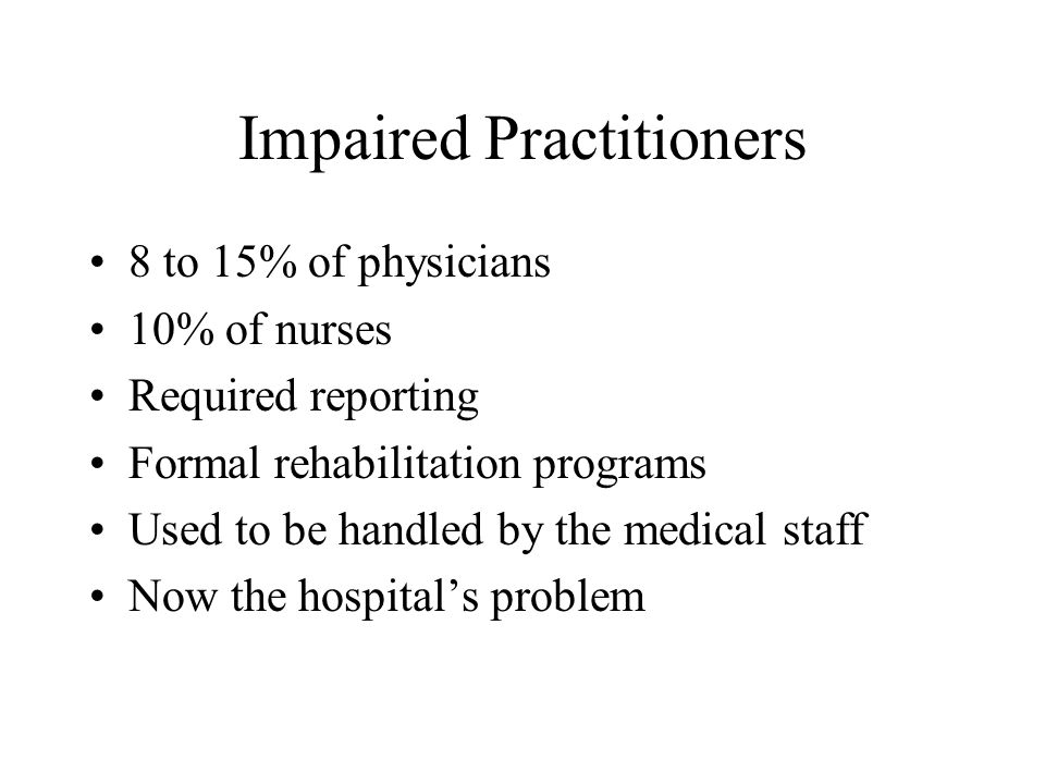 Impaired Practitioners 8 to 15% of physicians 10% of nurses Required reporting Formal rehabilitation programs Used to be handled by the medical staff Now the hospital’s problem
