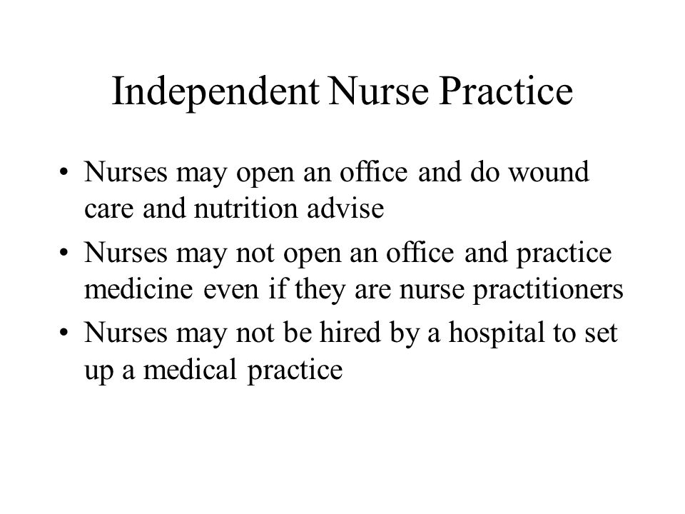 Independent Nurse Practice Nurses may open an office and do wound care and nutrition advise Nurses may not open an office and practice medicine even if they are nurse practitioners Nurses may not be hired by a hospital to set up a medical practice