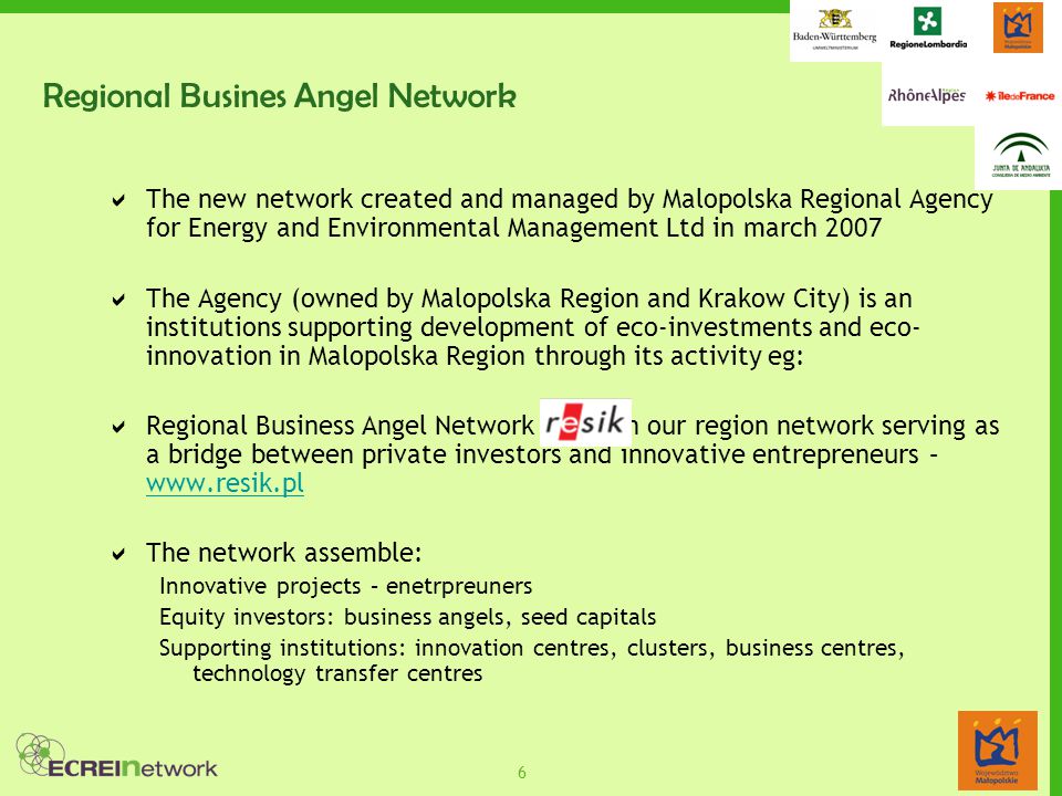 6 Regional Busines Angel Network  The new network created and managed by Malopolska Regional Agency for Energy and Environmental Management Ltd in march 2007  The Agency (owned by Malopolska Region and Krakow City) is an institutions supporting development of eco-investments and eco- innovation in Malopolska Region through its activity eg:  Regional Business Angel Network – first in our region network serving as a bridge between private investors and innovative entrepreneurs –      The network assemble: Innovative projects – enetrpreuners Equity investors: business angels, seed capitals Supporting institutions: innovation centres, clusters, business centres, technology transfer centres