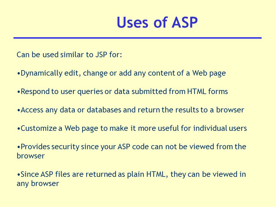 Uses of ASP Can be used similar to JSP for: Dynamically edit, change or add any content of a Web page Respond to user queries or data submitted from HTML forms Access any data or databases and return the results to a browser Customize a Web page to make it more useful for individual users Provides security since your ASP code can not be viewed from the browser Since ASP files are returned as plain HTML, they can be viewed in any browser
