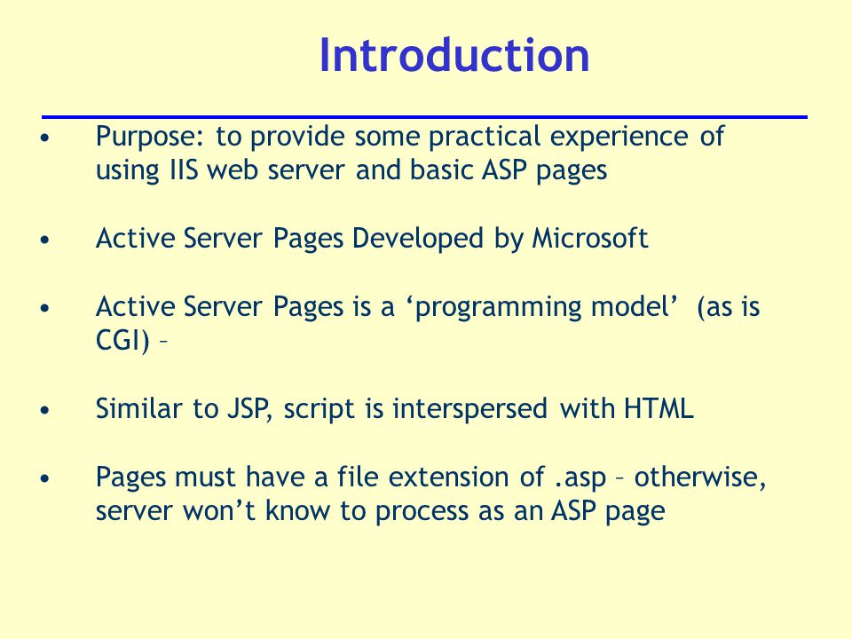 Introduction Purpose: to provide some practical experience of using IIS web server and basic ASP pages Active Server Pages Developed by Microsoft Active Server Pages is a ‘programming model’ (as is CGI) – Similar to JSP, script is interspersed with HTML Pages must have a file extension of.asp – otherwise, server won’t know to process as an ASP page