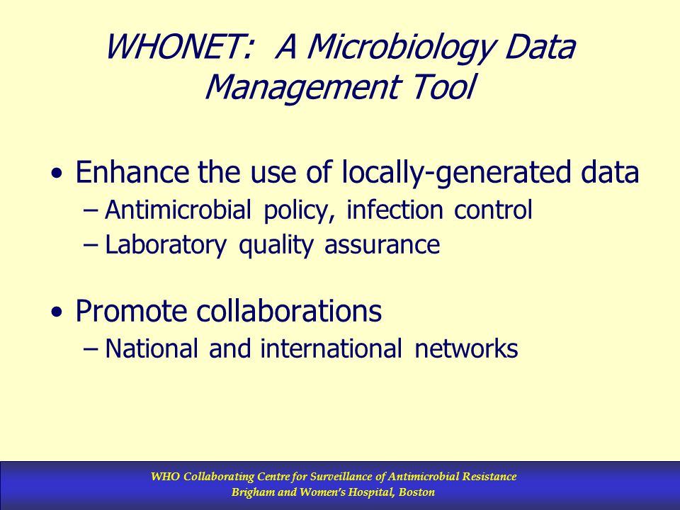 WHO Collaborating Centre for Surveillance of Antimicrobial Resistance Brigham and Women’s Hospital, Boston WHONET: A Microbiology Data Management Tool Enhance the use of locally-generated data –Antimicrobial policy, infection control –Laboratory quality assurance Promote collaborations –National and international networks