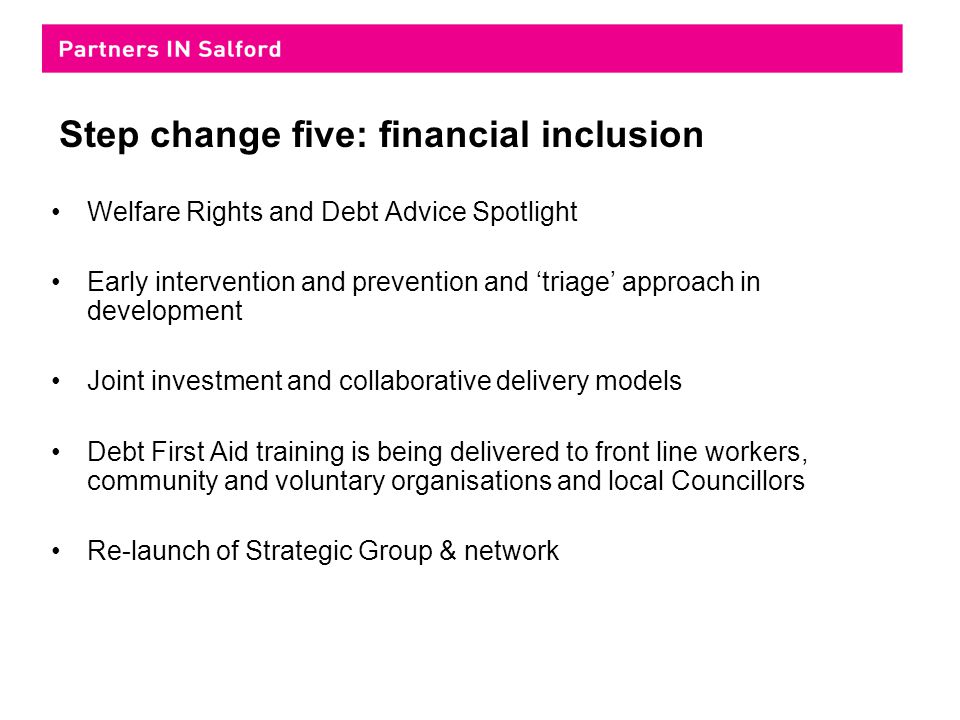 Step change five: financial inclusion Welfare Rights and Debt Advice Spotlight Early intervention and prevention and ‘triage’ approach in development Joint investment and collaborative delivery models Debt First Aid training is being delivered to front line workers, community and voluntary organisations and local Councillors Re-launch of Strategic Group & network