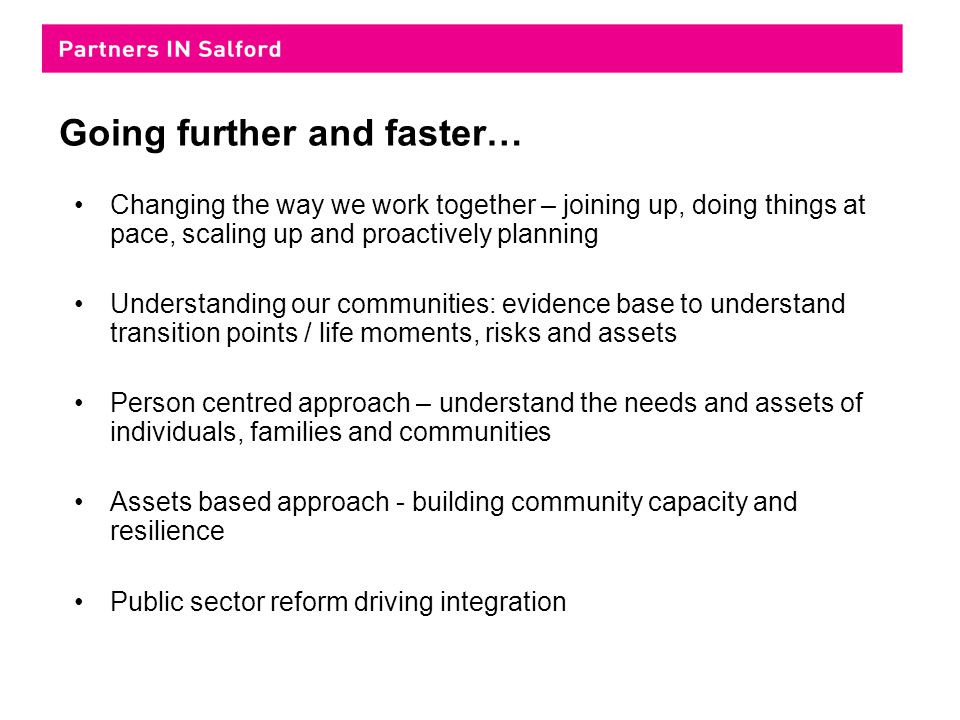 Going further and faster… Changing the way we work together – joining up, doing things at pace, scaling up and proactively planning Understanding our communities: evidence base to understand transition points / life moments, risks and assets Person centred approach – understand the needs and assets of individuals, families and communities Assets based approach - building community capacity and resilience Public sector reform driving integration