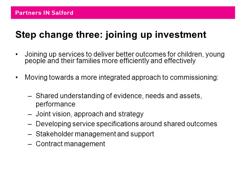 Step change three: joining up investment Joining up services to deliver better outcomes for children, young people and their families more efficiently and effectively Moving towards a more integrated approach to commissioning: –Shared understanding of evidence, needs and assets, performance –Joint vision, approach and strategy –Developing service specifications around shared outcomes –Stakeholder management and support –Contract management