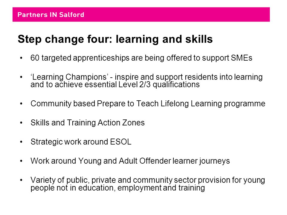 Step change four: learning and skills 60 targeted apprenticeships are being offered to support SMEs ‘Learning Champions’ - inspire and support residents into learning and to achieve essential Level 2/3 qualifications Community based Prepare to Teach Lifelong Learning programme Skills and Training Action Zones Strategic work around ESOL Work around Young and Adult Offender learner journeys Variety of public, private and community sector provision for young people not in education, employment and training