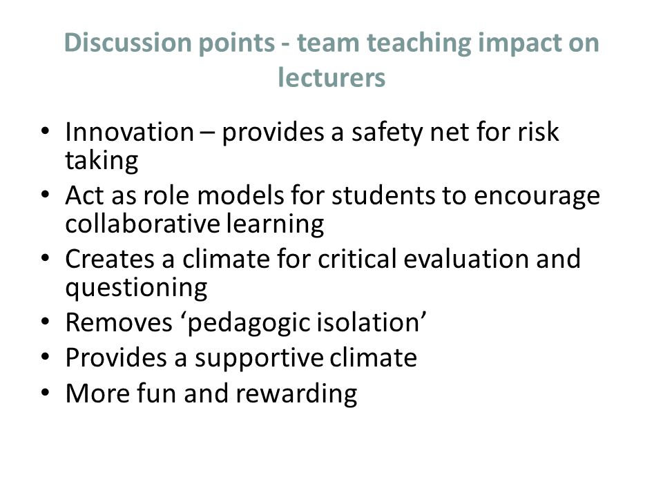 Discussion points - team teaching impact on lecturers Innovation – provides a safety net for risk taking Act as role models for students to encourage collaborative learning Creates a climate for critical evaluation and questioning Removes ‘pedagogic isolation’ Provides a supportive climate More fun and rewarding