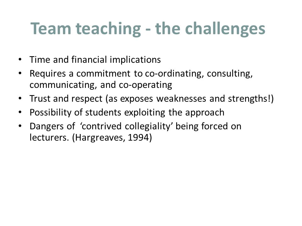 Team teaching - the challenges Time and financial implications Requires a commitment to co-ordinating, consulting, communicating, and co-operating Trust and respect (as exposes weaknesses and strengths!) Possibility of students exploiting the approach Dangers of ‘contrived collegiality’ being forced on lecturers.