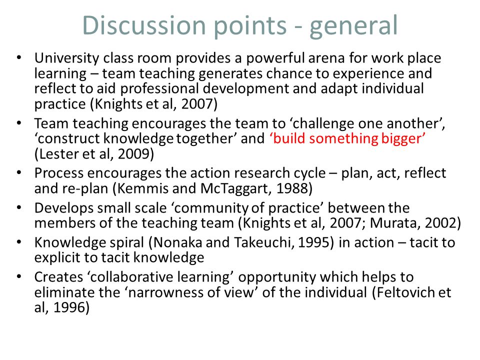 Discussion points - general University class room provides a powerful arena for work place learning – team teaching generates chance to experience and reflect to aid professional development and adapt individual practice (Knights et al, 2007) Team teaching encourages the team to ‘challenge one another’, ‘construct knowledge together’ and ‘build something bigger’ (Lester et al, 2009) Process encourages the action research cycle – plan, act, reflect and re-plan (Kemmis and McTaggart, 1988) Develops small scale ‘community of practice’ between the members of the teaching team (Knights et al, 2007; Murata, 2002) Knowledge spiral (Nonaka and Takeuchi, 1995) in action – tacit to explicit to tacit knowledge Creates ‘collaborative learning’ opportunity which helps to eliminate the ‘narrowness of view’ of the individual (Feltovich et al, 1996)