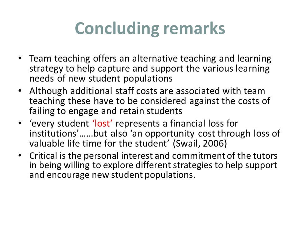 Concluding remarks Team teaching offers an alternative teaching and learning strategy to help capture and support the various learning needs of new student populations Although additional staff costs are associated with team teaching these have to be considered against the costs of failing to engage and retain students ‘every student ‘lost’ represents a financial loss for institutions’……but also ‘an opportunity cost through loss of valuable life time for the student’ (Swail, 2006) Critical is the personal interest and commitment of the tutors in being willing to explore different strategies to help support and encourage new student populations.