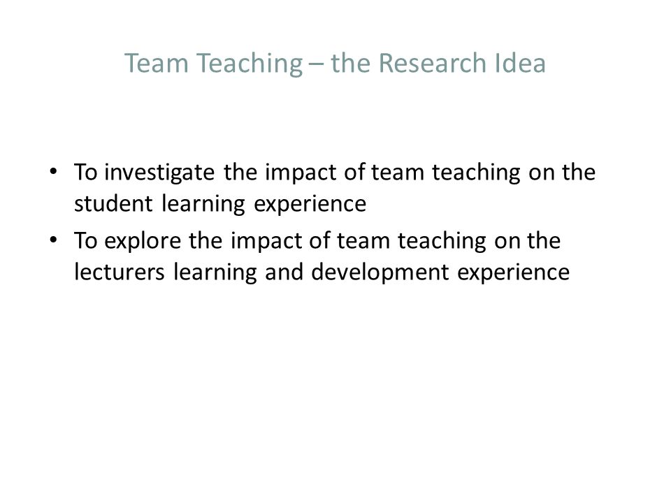 Team Teaching – the Research Idea To investigate the impact of team teaching on the student learning experience To explore the impact of team teaching on the lecturers learning and development experience