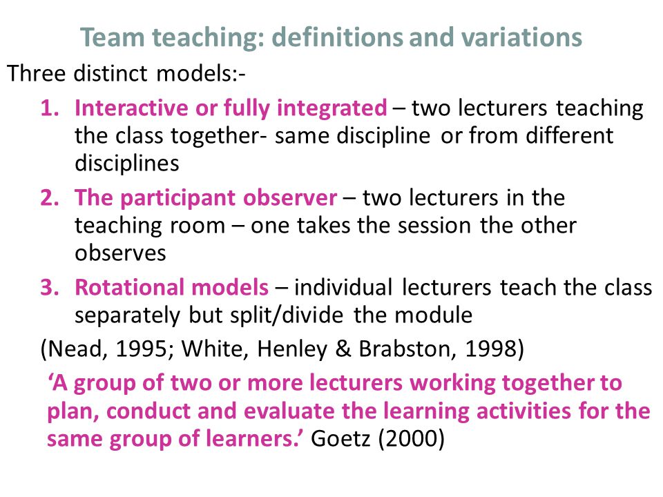 Team teaching: definitions and variations Three distinct models:- 1.Interactive or fully integrated – two lecturers teaching the class together- same discipline or from different disciplines 2.The participant observer – two lecturers in the teaching room – one takes the session the other observes 3.Rotational models – individual lecturers teach the class separately but split/divide the module (Nead, 1995; White, Henley & Brabston, 1998) ‘A group of two or more lecturers working together to plan, conduct and evaluate the learning activities for the same group of learners.’ Goetz (2000)