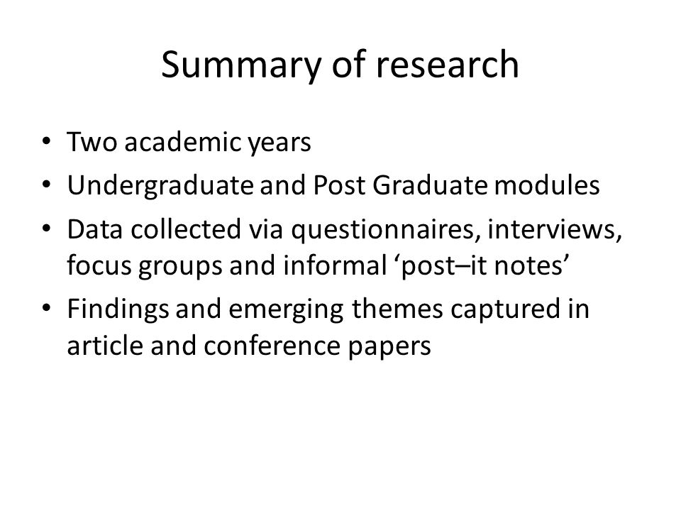 Summary of research Two academic years Undergraduate and Post Graduate modules Data collected via questionnaires, interviews, focus groups and informal ‘post–it notes’ Findings and emerging themes captured in article and conference papers