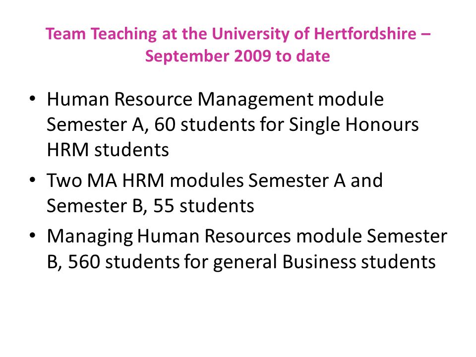 Team Teaching at the University of Hertfordshire – September 2009 to date Human Resource Management module Semester A, 60 students for Single Honours HRM students Two MA HRM modules Semester A and Semester B, 55 students Managing Human Resources module Semester B, 560 students for general Business students