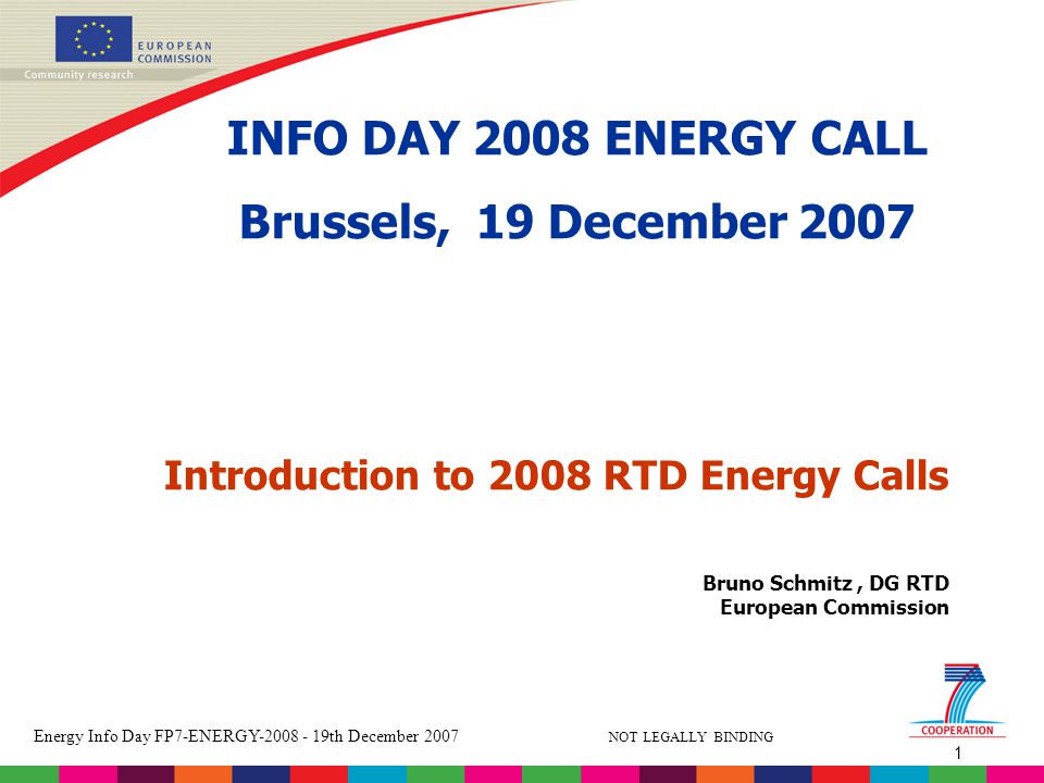 1 Energy Info Day FP7-ENERGY th December 2007 NOT LEGALLY BINDING Bruno Schmitz, DG RTD European Commission Introduction to 2008 RTD Energy Calls INFO DAY 2008 ENERGY CALL Brussels, 19 December 2007