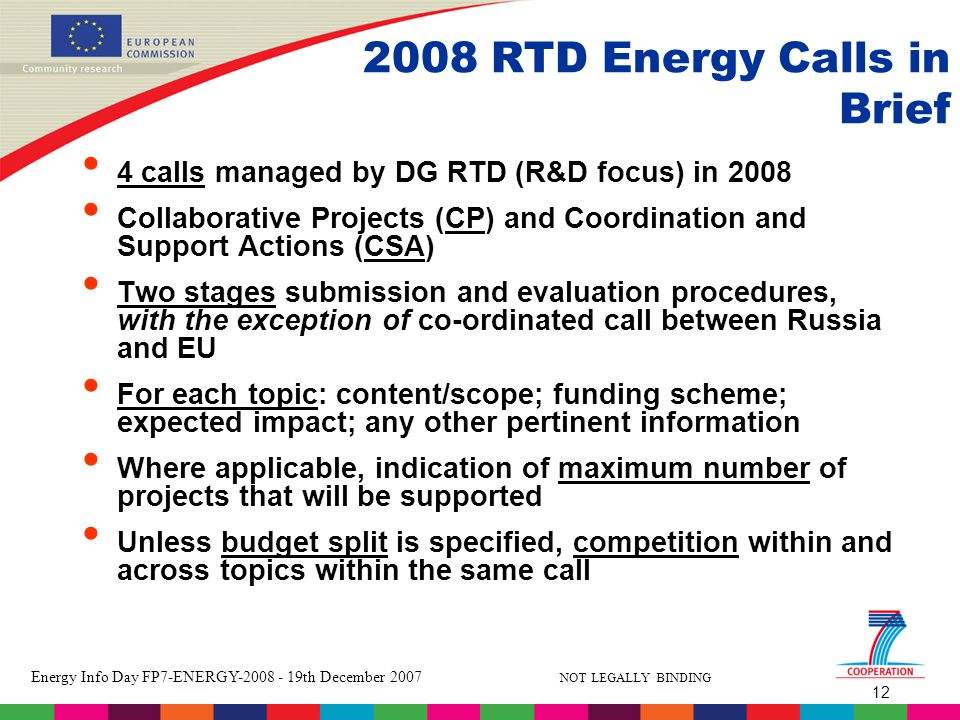 12 Energy Info Day FP7-ENERGY th December 2007 NOT LEGALLY BINDING 2008 RTD Energy Calls in Brief 4 calls managed by DG RTD (R&D focus) in 2008 Collaborative Projects (CP) and Coordination and Support Actions (CSA) Two stages submission and evaluation procedures, with the exception of co-ordinated call between Russia and EU For each topic: content/scope; funding scheme; expected impact; any other pertinent information Where applicable, indication of maximum number of projects that will be supported Unless budget split is specified, competition within and across topics within the same call