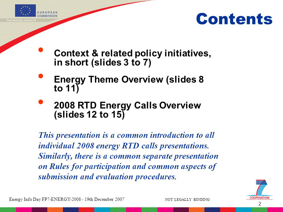 2 Energy Info Day FP7-ENERGY th December 2007 NOT LEGALLY BINDING Contents Context & related policy initiatives, in short (slides 3 to 7) Energy Theme Overview (slides 8 to 11) 2008 RTD Energy Calls Overview (slides 12 to 15) This presentation is a common introduction to all individual 2008 energy RTD calls presentations.