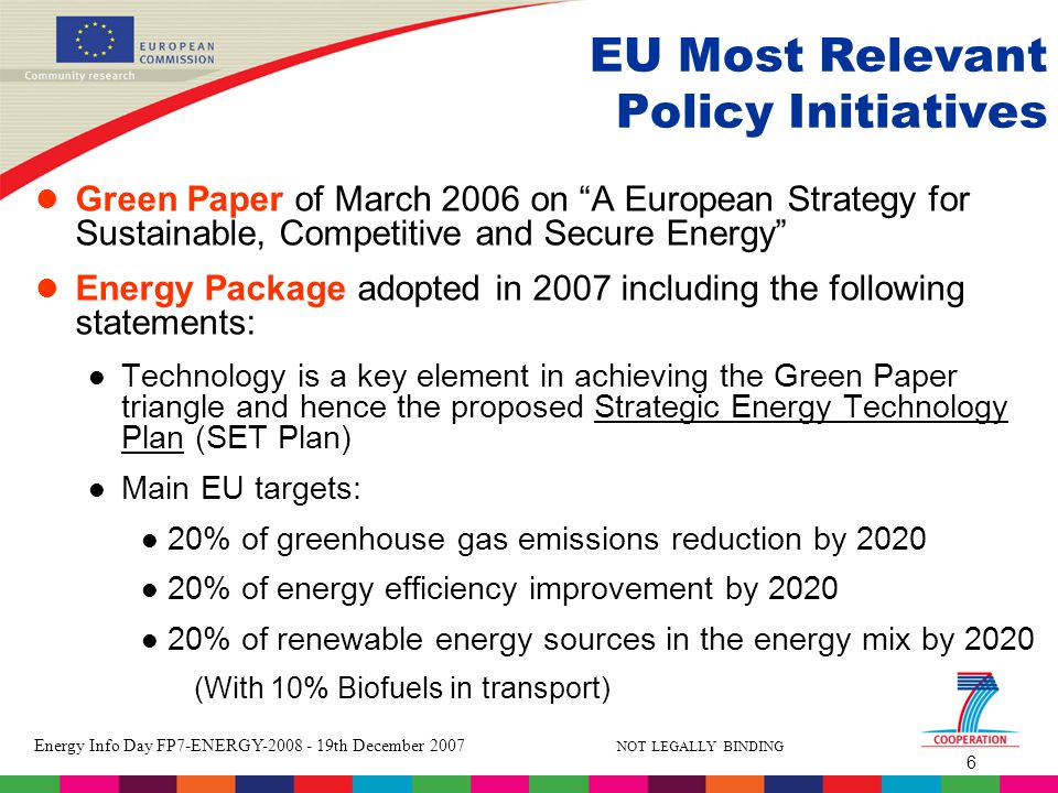 6 Energy Info Day FP7-ENERGY th December 2007 NOT LEGALLY BINDING EU Most Relevant Policy Initiatives Green Paper of March 2006 on A European Strategy for Sustainable, Competitive and Secure Energy Energy Package adopted in 2007 including the following statements: Technology is a key element in achieving the Green Paper triangle and hence the proposed Strategic Energy Technology Plan (SET Plan) Main EU targets: 20% of greenhouse gas emissions reduction by % of energy efficiency improvement by % of renewable energy sources in the energy mix by 2020 (With 10% Biofuels in transport)