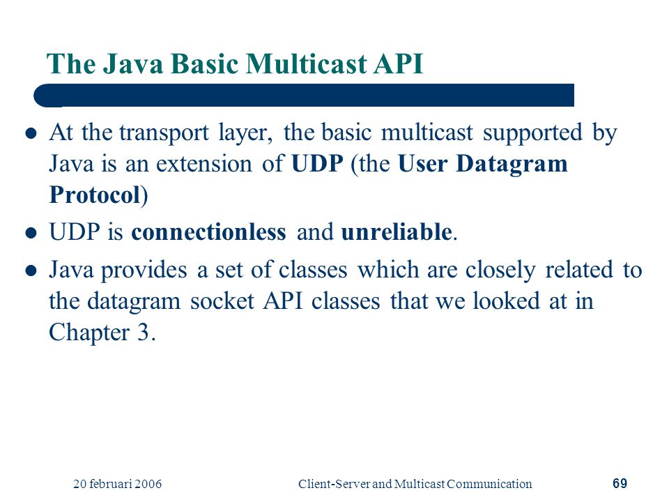 20 februari 2006Client-Server and Multicast Communication69 The Java Basic Multicast API At the transport layer, the basic multicast supported by Java is an extension of UDP (the User Datagram Protocol) UDP is connectionless and unreliable.