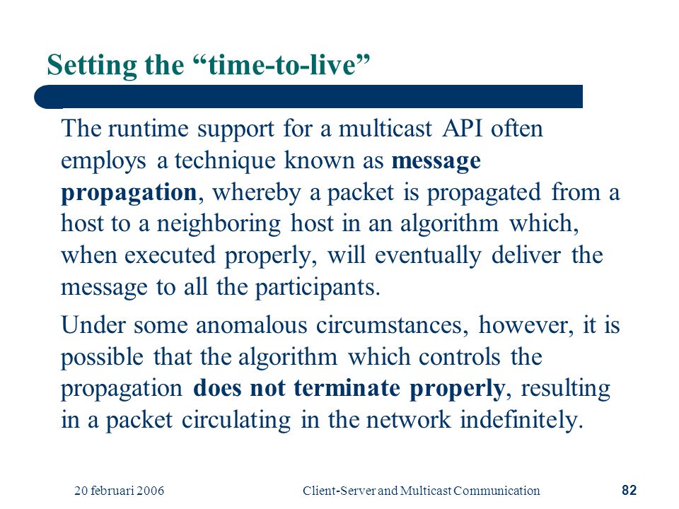 20 februari 2006Client-Server and Multicast Communication82 Setting the time-to-live The runtime support for a multicast API often employs a technique known as message propagation, whereby a packet is propagated from a host to a neighboring host in an algorithm which, when executed properly, will eventually deliver the message to all the participants.